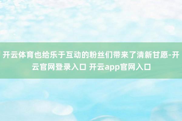 开云体育也给乐于互动的粉丝们带来了清新甘愿-开云官网登录入口 开云app官网入口