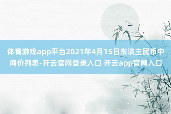 体育游戏app平台2021年4月15日东谈主民币中间价列表-开云官网登录入口 开云app官网入口