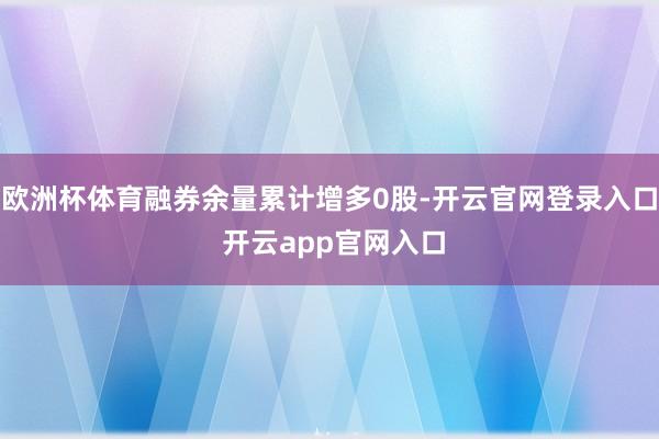 欧洲杯体育融券余量累计增多0股-开云官网登录入口 开云app官网入口